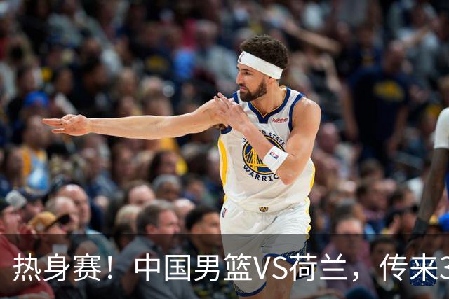 热身赛！中国男篮VS荷兰，传来3好消息和1坏消息，杨瀚森确定出战